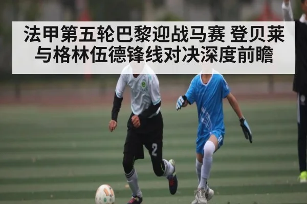 法甲第五轮巴黎迎战马赛 登贝莱与格林伍德锋线对决深度前瞻