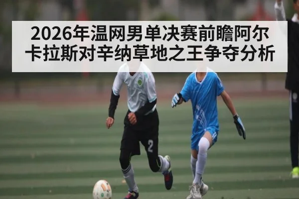 2026年温网男单决赛前瞻阿尔卡拉斯对辛纳草地之王争夺分析