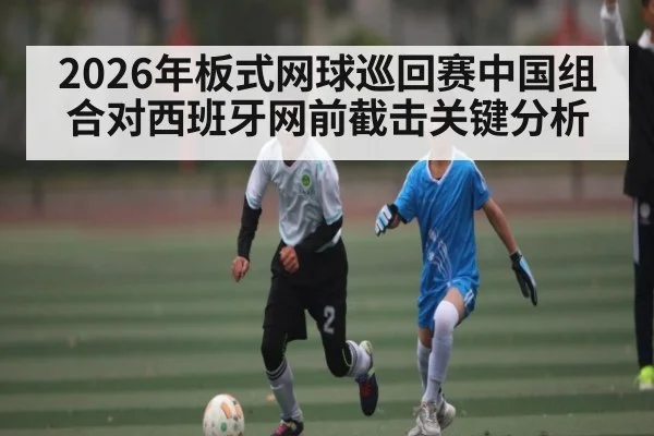 2026年板式网球巡回赛中国组合对西班牙网前截击关键分析