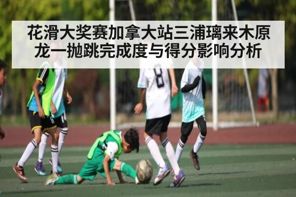 花滑大奖赛加拿大站三浦璃来木原龙一抛跳完成度与得分影响分析